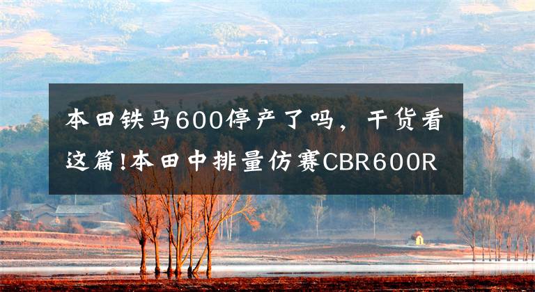 本田铁马600停产了吗,干货看这篇!本田中排量仿赛CBR600RR明年停产