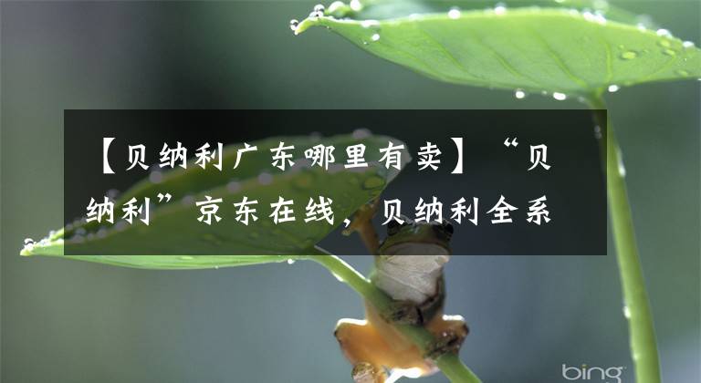 【贝纳利广东哪里有卖】“贝纳利”京东在线，贝纳利全系车型最高折扣3000韩元