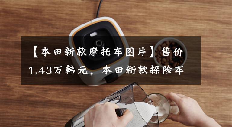 【本田新款摩托车图片】售价1.43万韩元,本田新款探险车CB150X上市:水冷冷却,比CB190X好看。