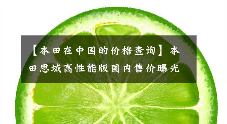 【本田在中国的价格查询】本田思域高性能版国内售价曝光!比奥迪A4L还贵。到年底开放。