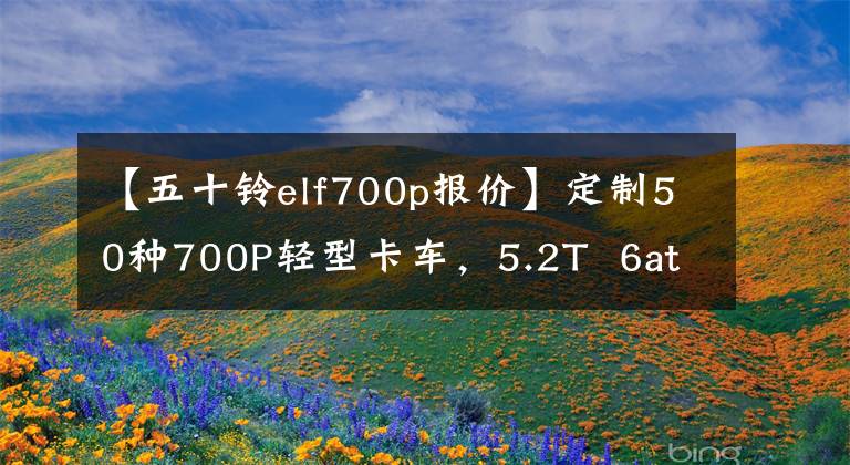 【五十铃elf700p报价】定制50种700P轻型卡车,5.2T 6at,标准1700W太阳能带14度电