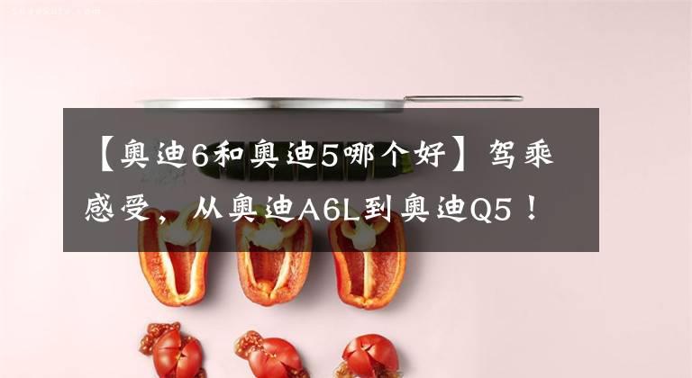 【奥迪6和奥迪5哪个好】驾乘感受，从奥迪A6L到奥迪Q5！