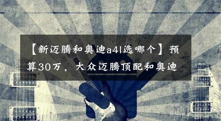 【新迈腾和奥迪a4l选哪个】预算30万,大众迈腾顶配和奥迪A4L低配该怎么选?
