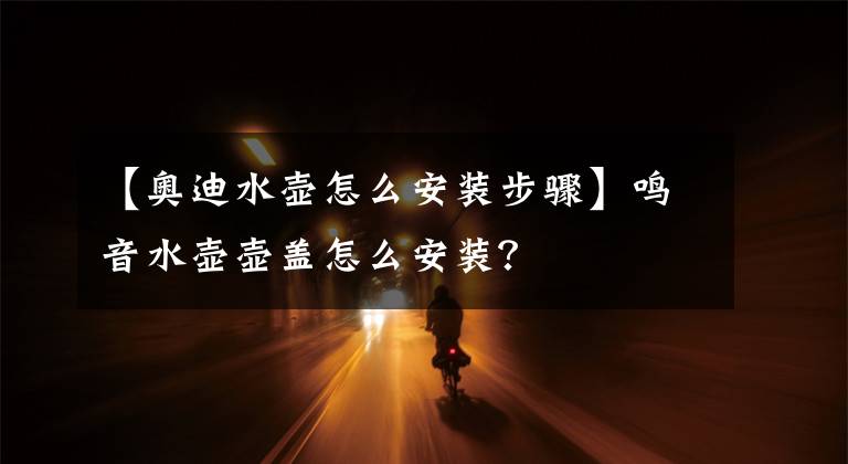 【奥迪水壶怎么安装步骤】鸣音水壶壶盖怎么安装？