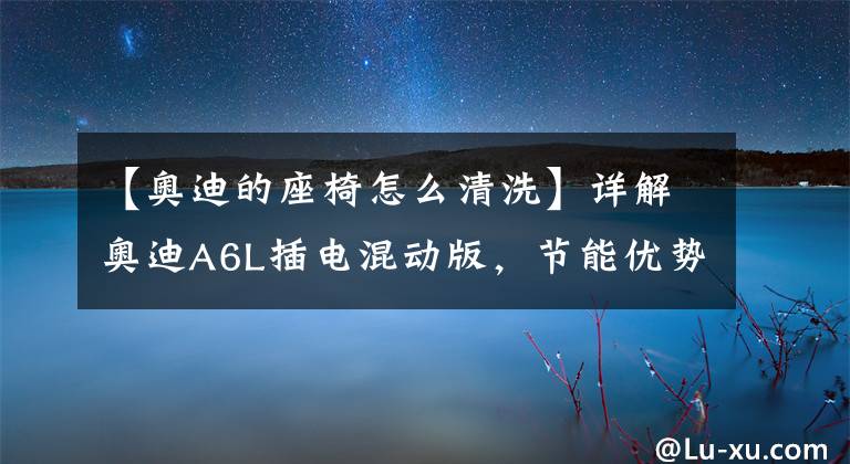 【奥迪的座椅怎么清洗】详解奥迪A6L插电混动版，节能优势不大，性能表现亮眼