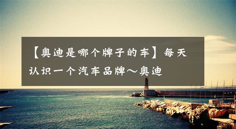 【奥迪是哪个牌子的车】每天认识一个汽车品牌～奥迪