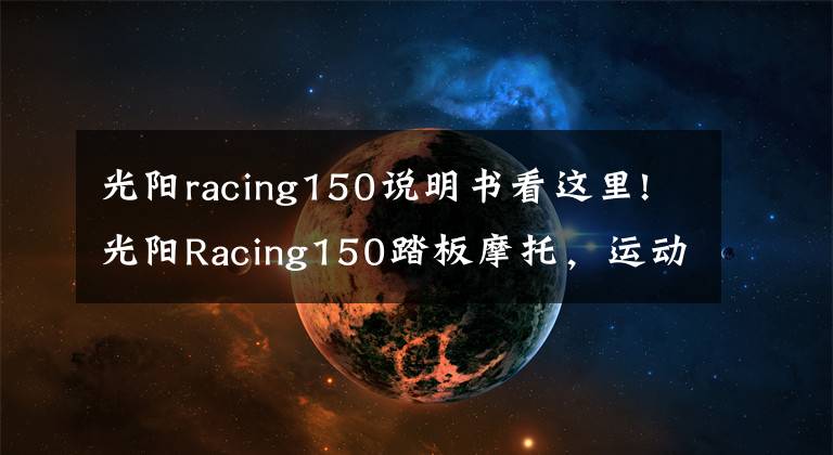 光阳racing150说明书看这里!光阳Racing150踏板摩托,运动能力出众座桶空间大,就是油耗高