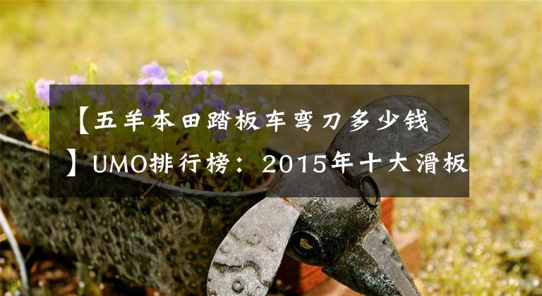 【五羊本田踏板车弯刀多少钱】UMO排行榜:2015年十大滑板车。