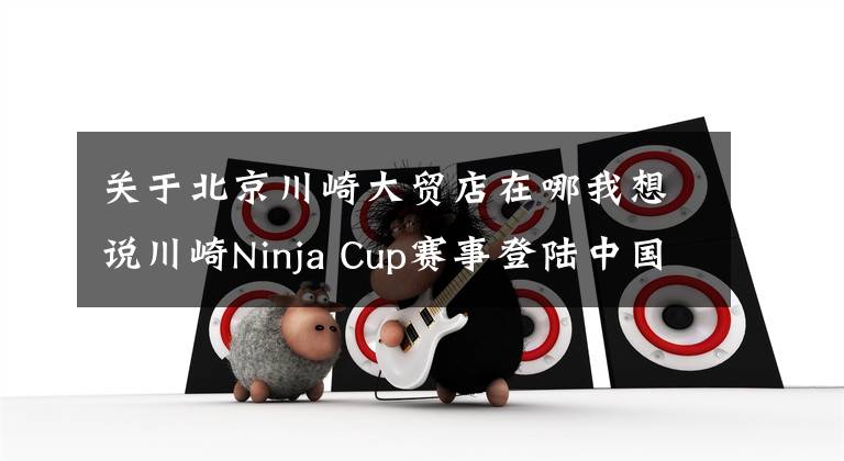 关于北京川崎大贸店在哪我想说川崎Ninja Cup赛事登陆中国,本周末上海天马山火热开赛