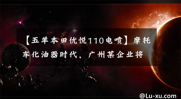 【五羊本田优悦110电喷】摩托车化油器时代,广州某企业将首先结束下线国4标准电动喷雾车型。
