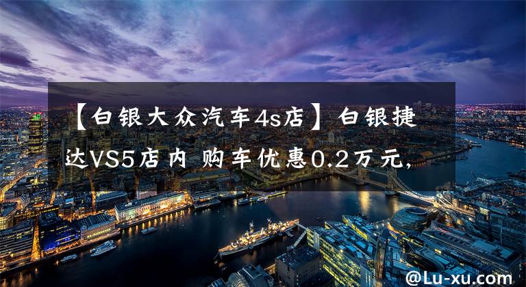 【白银大众汽车4s店】白银捷达VS5店内 购车优惠0.2万元, 欢迎到店鉴赏