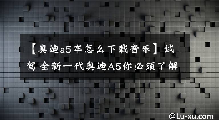 【奥迪a5车怎么下载音乐】试驾|全新一代奥迪A5你必须了解的知识点