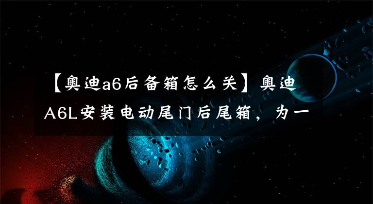 【奥迪a6后备箱怎么关】奥迪A6L安装电动尾门后尾箱,为一时之便