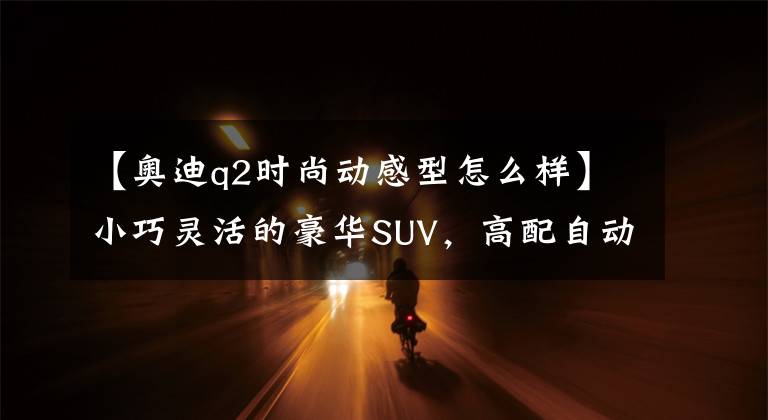 【奥迪q2时尚动感型怎么样】小巧灵活的豪华SUV,高配自动挡6.1L油耗还便宜,实拍奥迪Q2L