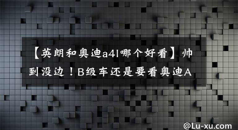 【英朗和奥迪a4l哪个好看】帅到没边!B级车还是要看奥迪A4L。让我有找女朋友的动力了