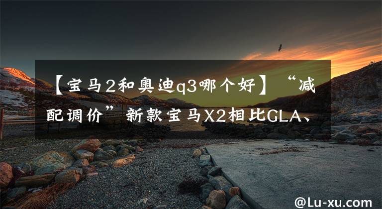 【宝马2和奥迪q3哪个好】“减配调价”新款宝马X2相比GLA、Q3谁更值得买？