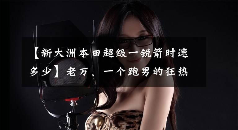 【新大洲本田超级一锐箭时速多少】老万,一个跑男的狂热粉丝