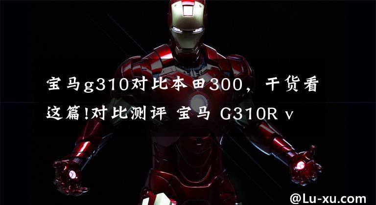 宝马g310对比本田300，干货看这篇!对比测评 宝马 G310R vs 本田 CB300F