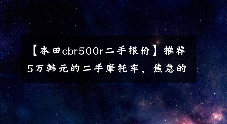 【本田cbr500r二手报价】推荐5万韩元的二手摩托车,焦急的心需要他们来控制视野。