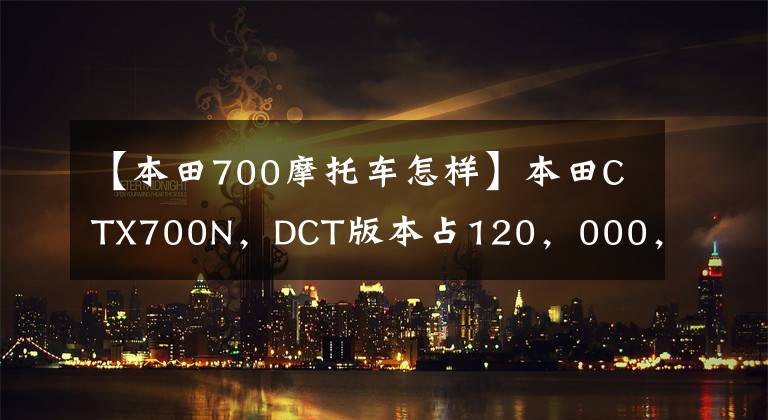 【本田700摩托车怎样】本田CTX700N，DCT版本占120，000，体验美式巡航味道，寿命太长。