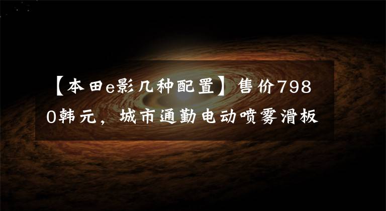 【本田e影几种配置】售价7980韩元,城市通勤电动喷雾滑板车,6.5升大型油箱,续航300公里!