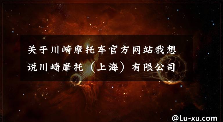 关于川崎摩托车官方网站我想说川崎摩托(上海)有限公司召回部分进口ZX1002A/J/L/N及ZR1000K型摩托车