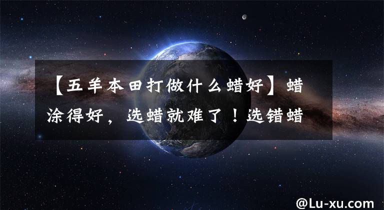 【五羊本田打做什么蜡好】蜡涂得好，选蜡就难了！选错蜡伤了汽车油漆。