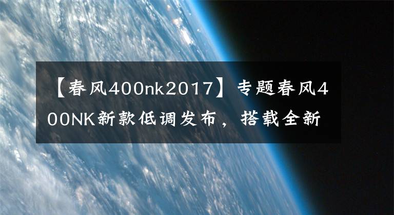【春风400nk2017】专题春风400NK新款低调发布,搭载全新全彩大屏仪表
