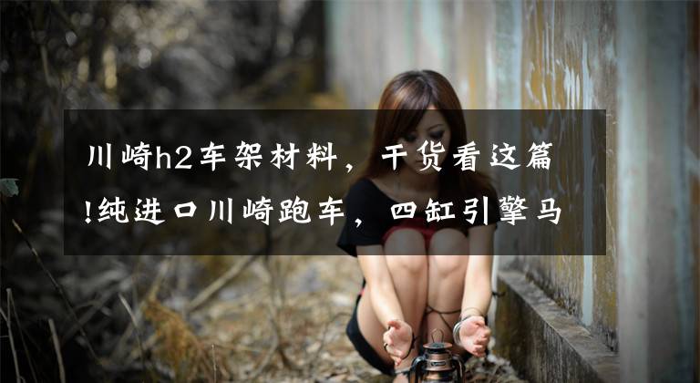 川崎h2车架材料,干货看这篇!纯进口川崎跑车,四缸引擎马力200匹,售424000