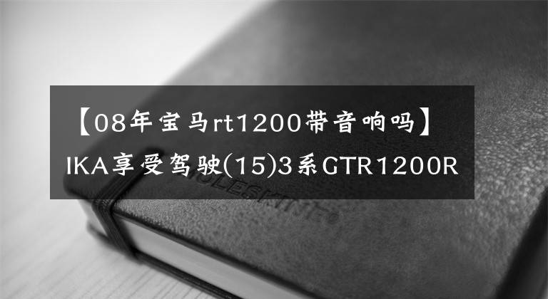 【08年宝马rt1200带音响吗】IKA享受驾驶(15)3系GTR1200RT机要