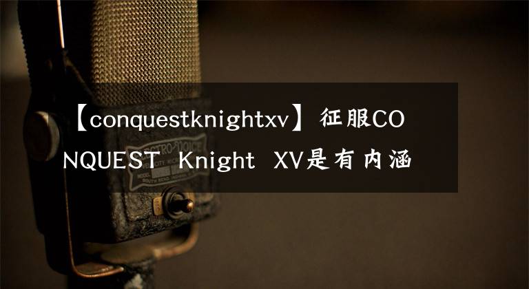 【conquestknightxv】征服CONQUEST Knight XV是有内涵的,有好的手机。