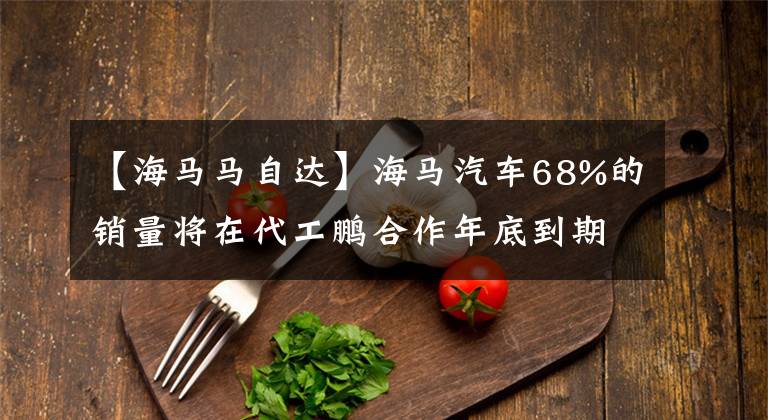 【海马马自达】海马汽车68%的销量将在代工鹏合作年底到期，实际月销售额低于900辆时“从零开始”。