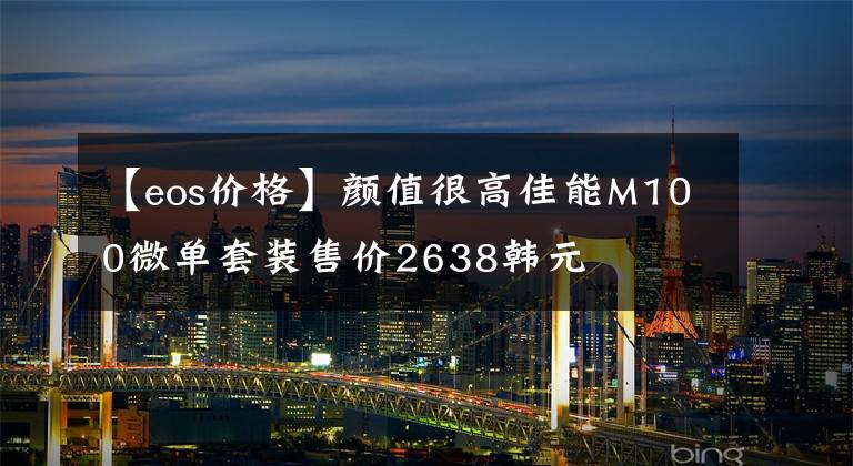 【eos价格】颜值很高佳能M100微单套装售价2638韩元