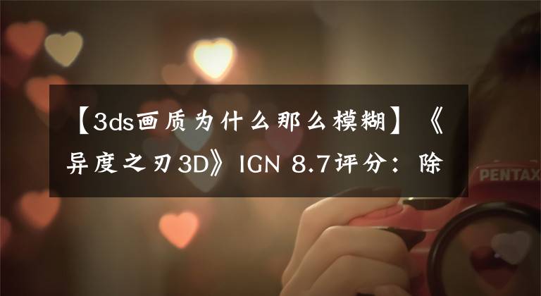 【3ds画质为什么那么模糊】《异度之刃3D》IGN 8.7评分:除了贴图模糊其他都是优点