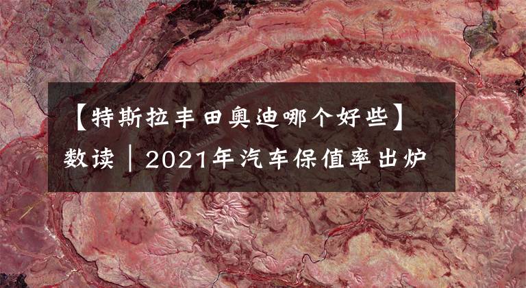 【特斯拉丰田奥迪哪个好些】数读｜2021年汽车保值率出炉：丰田、奥迪最保值 小鹏领先特斯拉