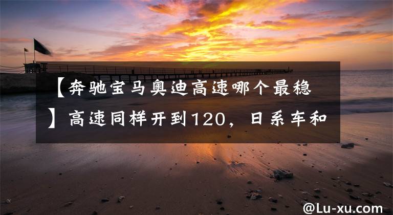 【奔驰宝马奥迪高速哪个最稳】高速同样开到120，日系车和德系车差距有多大？车主：差距明显