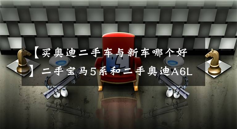 【买奥迪二手车与新车哪个好】二手宝马5系和二手奥迪A6L买哪个好?看过这个就知道了