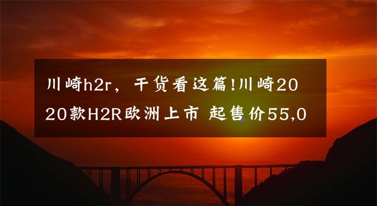 川崎h2r，干货看这篇!川崎2020款H2R欧洲上市 起售价55,000欧元
