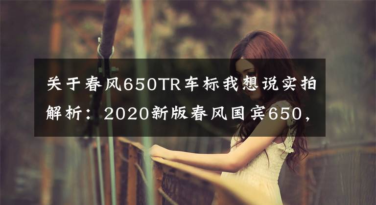 关于春风650TR车标我想说实拍解析：2020新版春风国宾650，22升大油箱，极速170km以上