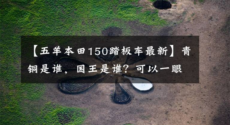 【五羊本田150踏板车最新】青铜是谁，国王是谁？可以一眼看到国内150位移滑板车市场的风云变化。