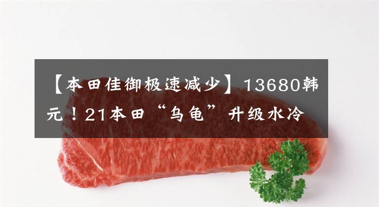 【本田佳御极速减少】13680韩元!21本田“乌龟”升级水冷发动机CBS维护