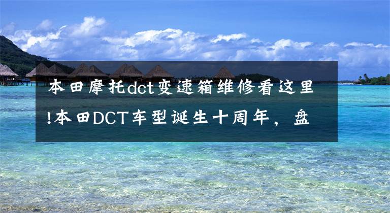 本田摩托dct变速箱维修看这里!本田DCT车型诞生十周年,盘点那些自动换挡的跨骑摩托车