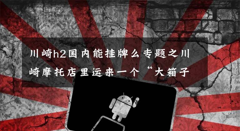 川崎h2国内能挂牌么专题之川崎摩托店里运来一个“大箱子”，打开箱子后让看官们大饱眼福