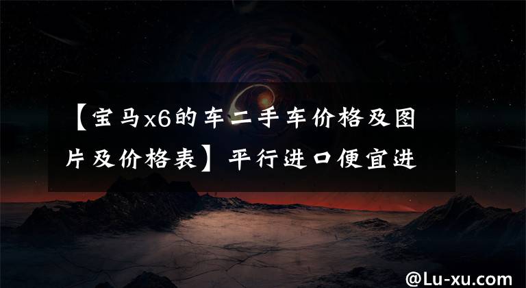 【宝马x6的车二手车价格及图片及价格表】平行进口便宜进口20万宝马、X6、二手32万,为什么没人敢收?