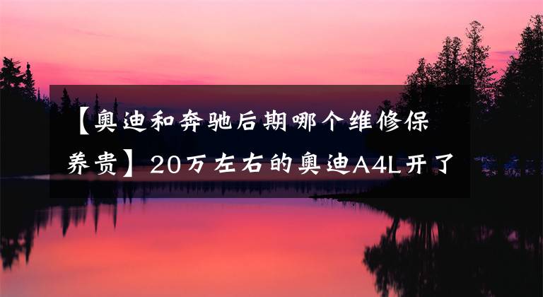 【奥迪和奔驰后期哪个维修保养贵】20万左右的奥迪A4L开了7W公里可以入手吗?胡老师聊后期保养问题