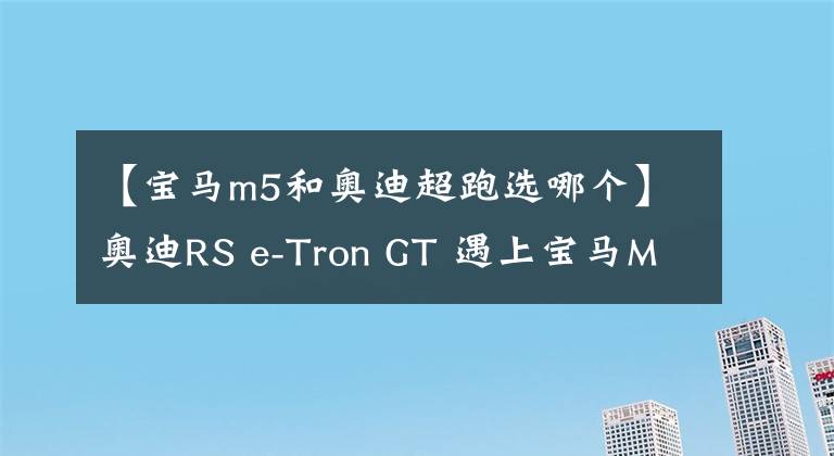 【宝马m5和奥迪超跑选哪个】奥迪RS e-Tron GT 遇上宝马M5 CS,哪个才是驾驶者的选择?| CAR REVIEWS