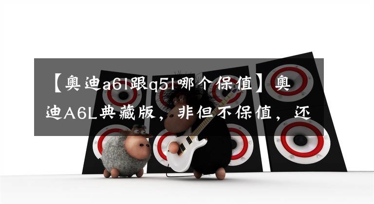 【奥迪a6l跟q5l哪个保值】奥迪A6L典藏版,非但不保值,还会贬值?