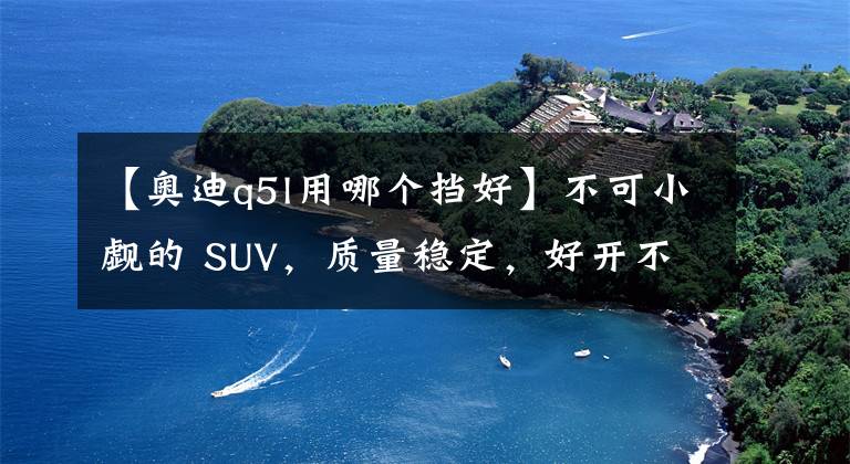 【奥迪q5l用哪个挡好】不可小觑的 SUV，质量稳定，好开不贵，它就是奥迪Q5L