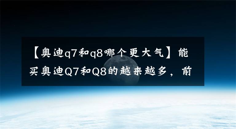 【奥迪q7和q8哪个更大气】能买奥迪Q7和Q8的越来越多，前者偏商务，后者运动还能野