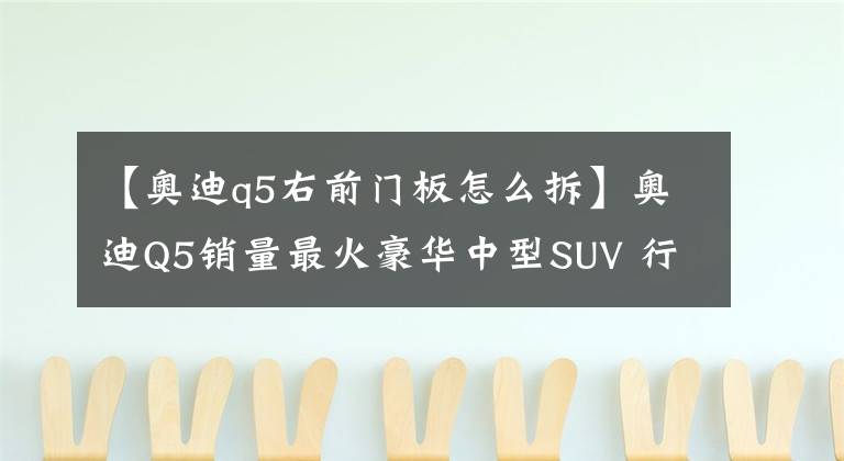 【奥迪q5右前门板怎么拆】奥迪Q5销量最火豪华中型SUV 行驶6年13万公里 拆开看看
